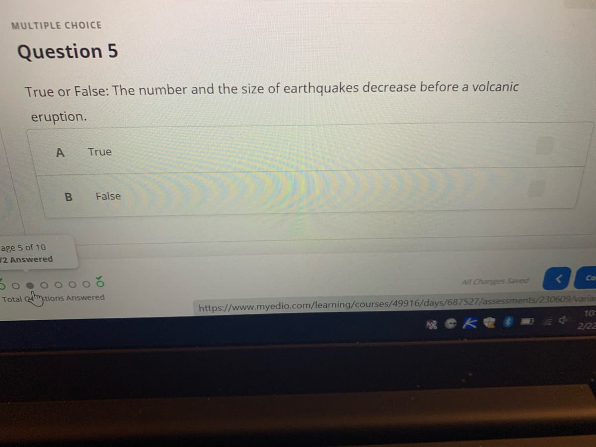 MULTIPLE CHOICE
Question 5
True or False: The number and the size of earthquakes decrease before a volcanic
eruption.
A
True
False
age 5 of 10
12 Answered
Co
All Changes Saved
https://www.myedio.com/learning/courses/49916/days/687527/assessments/230609/varian
10
Total
Answered
2/22
