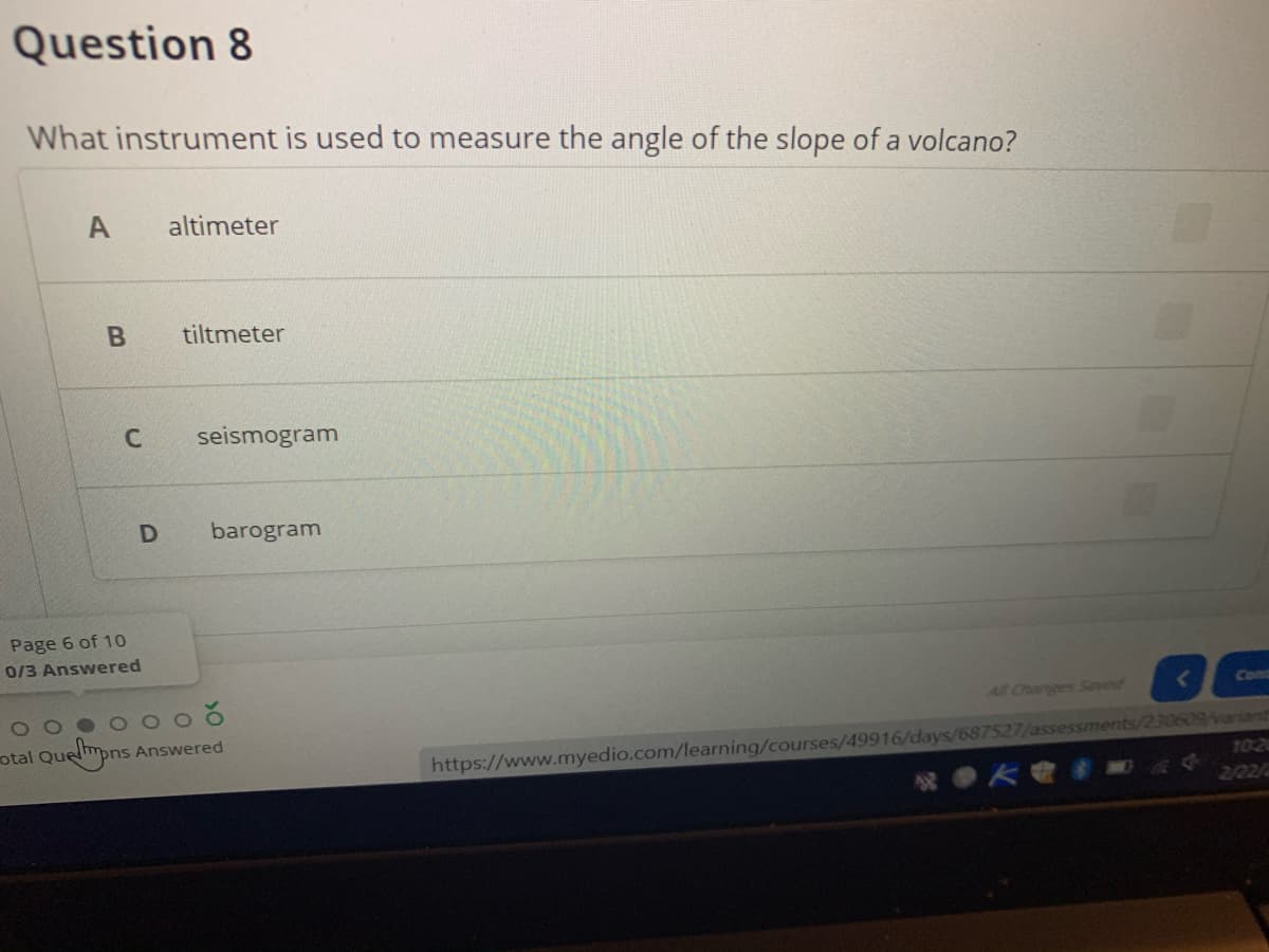 Question 8
What instrument is used to measure the angle of the slope of a volcano?
altimeter
tiltmeter
seismogram
barogram
Page 6 of 10
0/3 Answered
Com
All Changes Sved
otal Quempns Answered
https://www.myedio.com/learning/courses/49916/days/6875s27/assessments/230609Avarian
1020
2/22/
