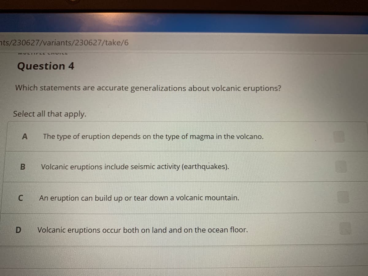 nts/230627/variants/230627/take/6
VULTIrLE L VTCE
Question 4
Which statements are accurate generalizations about volcanic eruptions?
Select all that apply.
A
The type of eruption depends on the type of magma in the volcano.
Volcanic eruptions include seismic activity (earthquakes).
An eruption can build up or tear down a volcanic mountain.
Volcanic eruptions occur both on land and on the ocean floor.
