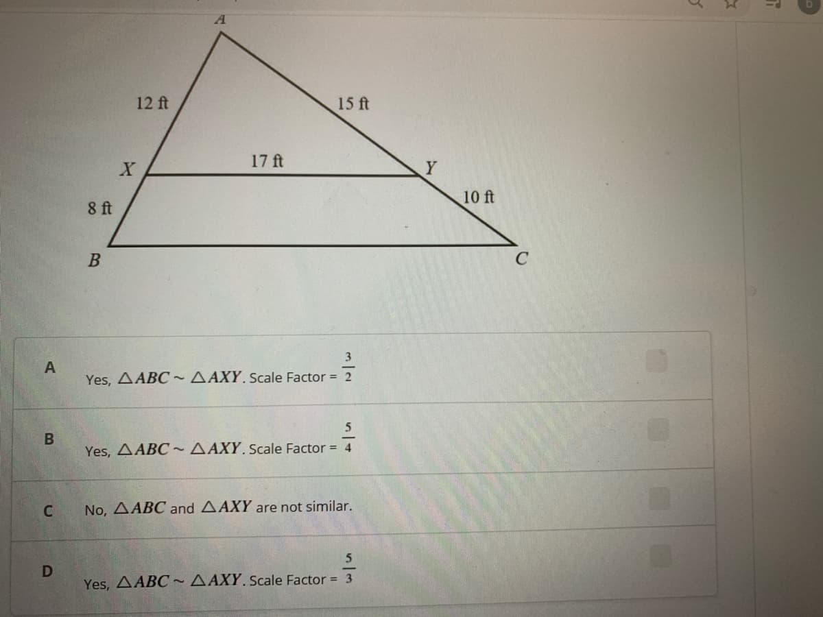 12 ft
15 ft
17 ft
Y
10 ft
8 ft
3
A
Yes, AABC ~ AAXY. Scale Factor = 2
5
B
Yes, AABC ~ AAXY. Scale Factor = 4
No, AABC and AAXY are not similar.
5
D
Yes, AABC~ AAXY. Scale Factor = 3
