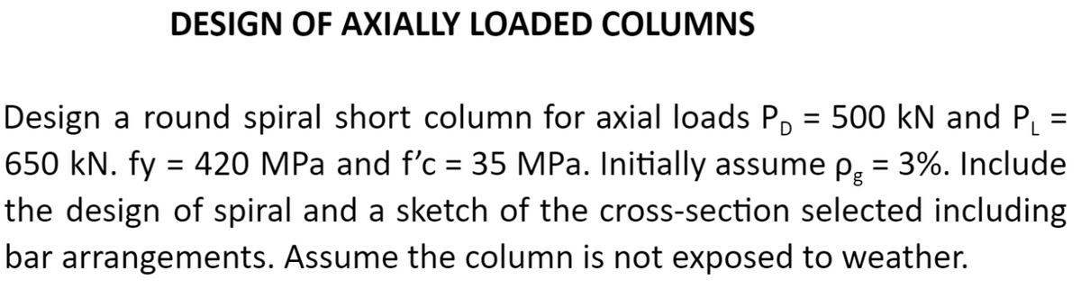 DESIGN OF AXIALLY LOADED COLUMNS
Design a round spiral short column for axial loads P, = 500 kN and PL
650 kN. fy = 420 MPa and f'c = 35 MPa. Initially assume p, = 3%. Include
%3D
%3D
the design of spiral and a sketch of the cross-section selected including
bar arrangements. Assume the column is not exposed to weather.
