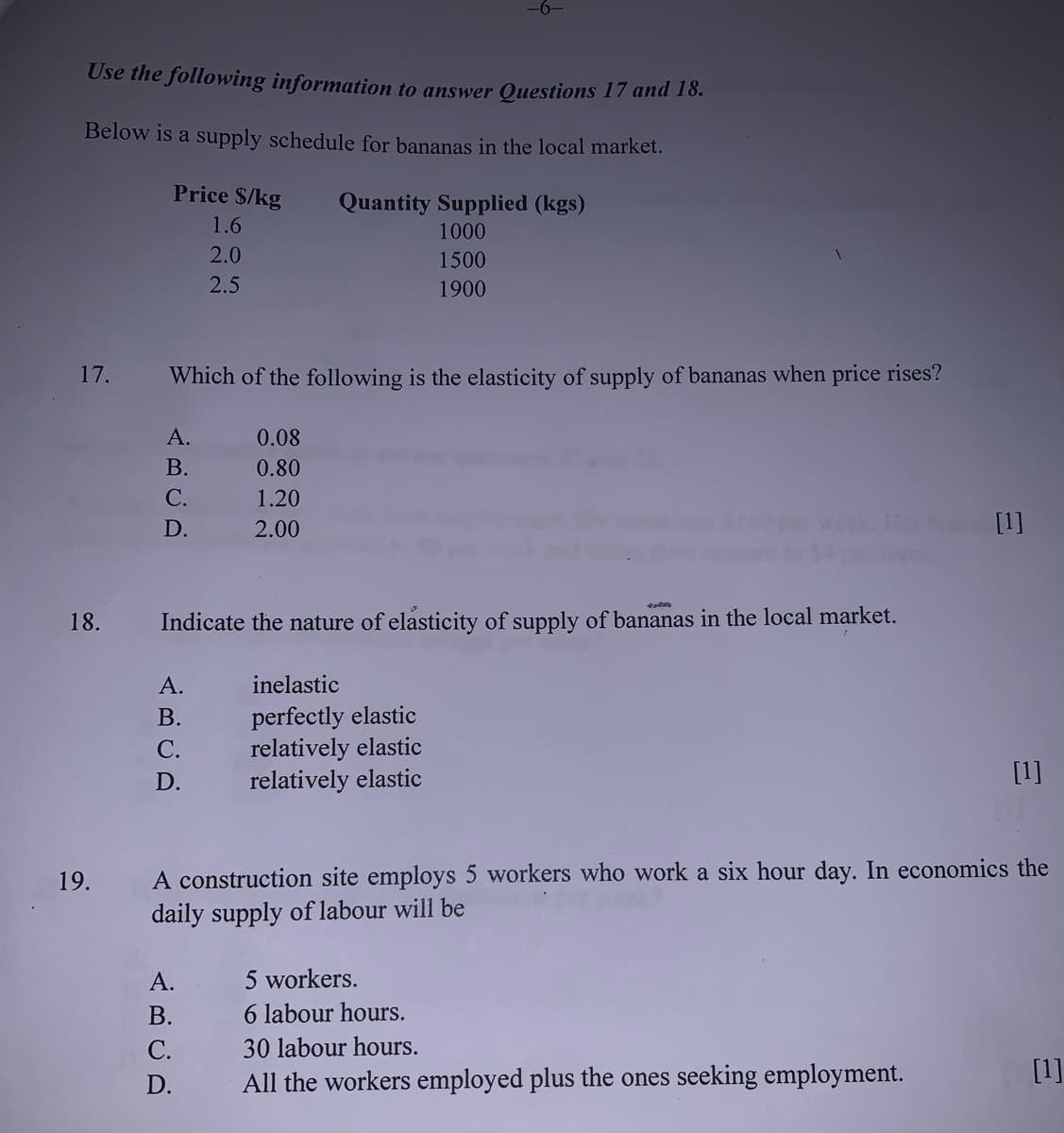 Use the following information to answer Questions 17 and 18.
Below is a supply schedule for bananas in the local market.
Price $/kg
Quantity Supplied (kgs)
1.6
1000
2.0
1500
2.5
1900
17.
Which of the following is the elasticity of supply of bananas when price rises?
А.
0.08
В.
0.80
С.
1.20
D.
2.00
week Her [1]
18.
Indicate the nature of elasticity of supply of bananas in the local market.
А.
inelastic
perfectly elastic
relatively elastic
relatively elastic
В.
С.
D.
[1]
A construction site employs 5 workers who work a six hour day. In economics the
daily supply of labour will be
19.
А.
5 workers.
В.
6 labour hours.
С.
30 labour hours.
All the workers employed plus the ones seeking employment.
[1]
D.
