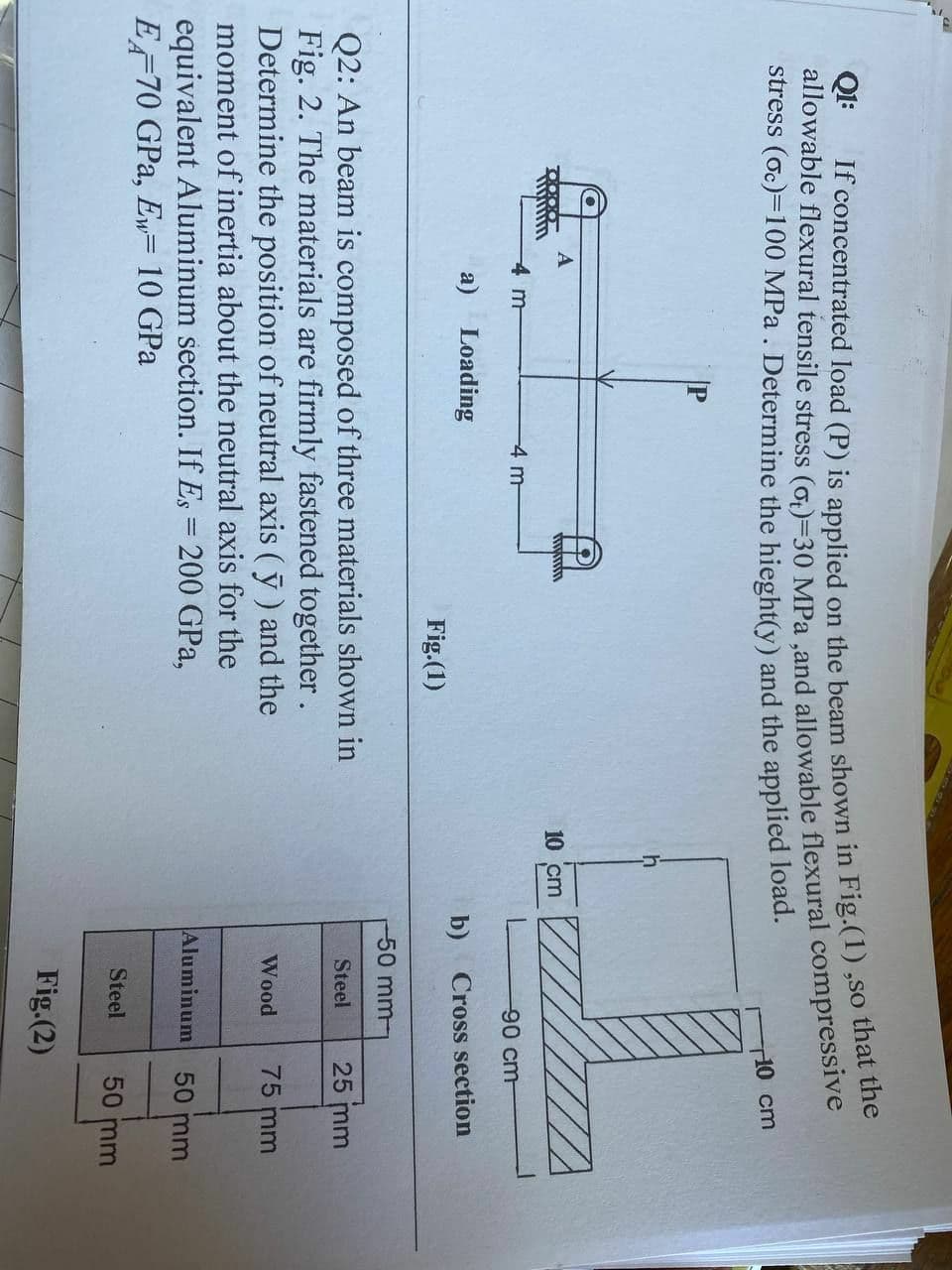 stress (oc)=100 MPa . Determine the hieght(y) and the applied load.
10 cm
P
10 cm
4 m
-4 m-
90 cm-
a)
Loading
b) Cross section
Fig.(1)
50mm-
Q2: An beam is composed of three materials shown in
Fig. 2. The materials are firmly fastened together.
Determine the position of neutral axis (ỹ ) and the
moment of inertia about the neutral axis for the
Steel
25 mm
Wood
75 mm
Aluminum 50 mm
equivalent Aluminum section. If Es = 200 GPa,
EF70 GPa, Ew= 10 GPa
Steel
50 mm
Fig.(2)
If load (P) is on the in ,so that the
