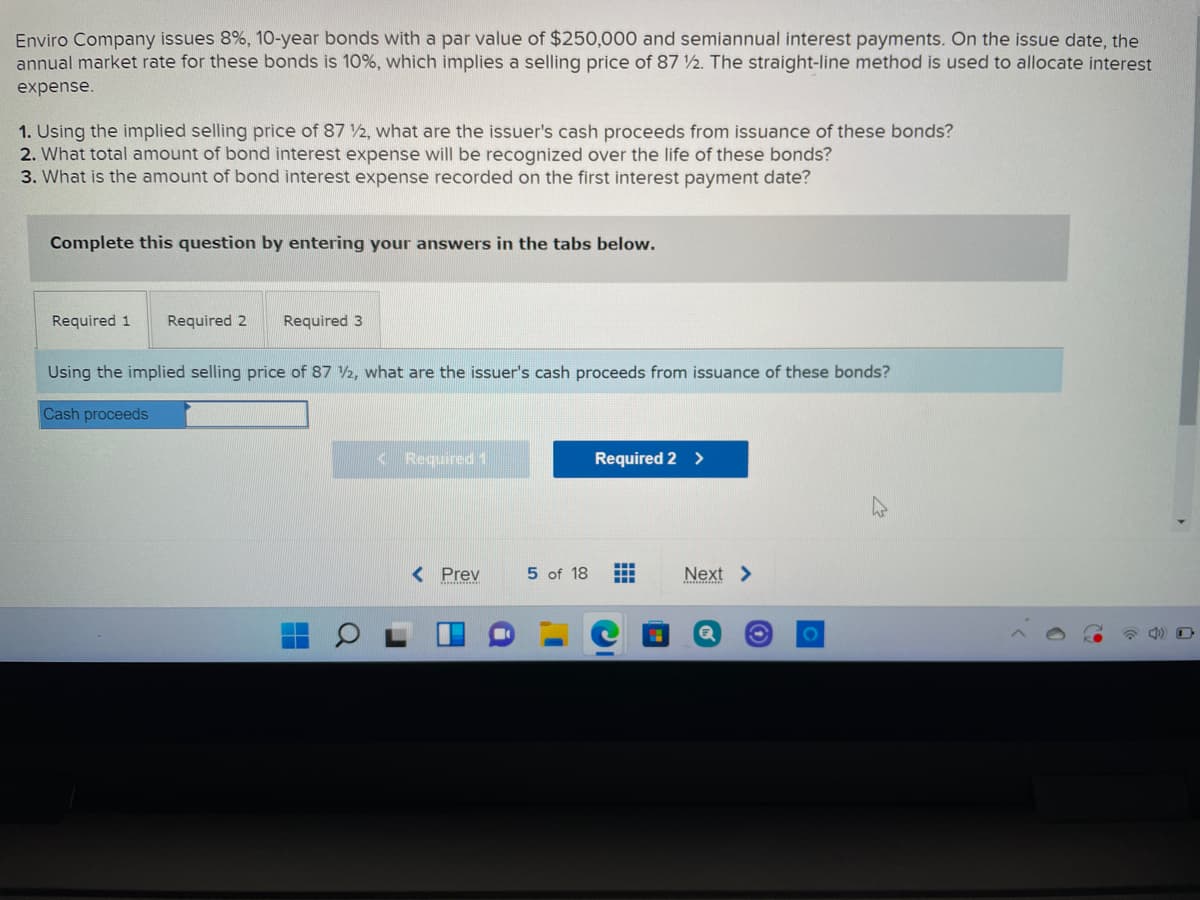 Enviro Company issues 8%, 10-year bonds with a par value of $250,000 and semiannual interest payments. On the issue date, the
annual market rate for these bonds is 10%, which implies a selling price of 87 2. The straight-line method is used to allocate interest
expense.
1. Using the implied selling price of 87 2, what are the issuer's cash proceeds from issuance of these bonds?
2. What total amount of bond interest expense will be recognized over the life of these bonds?
3. What is the amount of bond interest expense recorded on the first interest payment date?
Complete this question by entering your answers in the tabs below.
Required 1
Required 2
Required 3
Using the implied selling price of 87 V2, what are the issuer's cash proceeds from issuance of these bonds?
Cash proceeds
< Required 1
Required 2 >
< Prev
5 of 18
Next >
