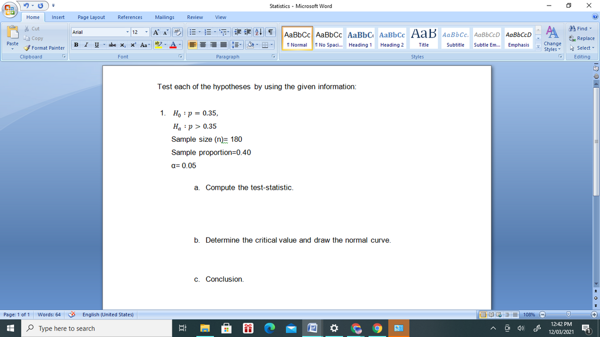 Statistics - Microsoft Word
Home
Insert
Page Layout
References
Mailings
Review
View
* Cut
A Find -
- 12
AA
Arial
A A
Aal
AaBbCc AaBbCc AaBbC AaBbCc AaB AaBbCc. AaBbCcD AaBbCcD
A Copy
ab. Replace
Paste
B I U
Change
Styles - Select -
Format Painter
abe x, x Aa
I Normal
T No Spaci. Heading 1 Heading 2
Title
Subtitle
Subtle Em. Emphasis
Clipboard
Font
Paragraph
Styles
Editing
Test each of the hypotheses by using the given information:
1. Ho : p = 0.35,
H. :p > 0.35
Sample size (n)= 180
Sample proportion=D0.40
a= 0.05
a. Compute the test-statistic.
b. Determine the critical value and draw the normal curve.
c. Conclusion.
Page: 1 of 1
Words: 64 English (United States)
目 昆 ■
108%
12:42 PM
O Type here to search
12/03/2021
