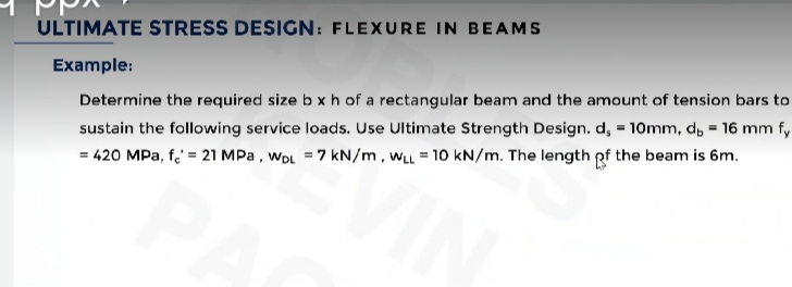 ULTIMATE STRESS DESIGN: FLEXURE IN BEAMS
Example:
Determine the required size b xh of a rectangular beam and the amount of tension bars to
sustain the following service loads. Use Ultimate Strength Design. d, = 10mm, d, = 16 mm fy
= 420 MPa, f' = 21 MPa , wDL = 7 kN/m, wLL = 10 kN/m. The length pf the beam is 6m.
