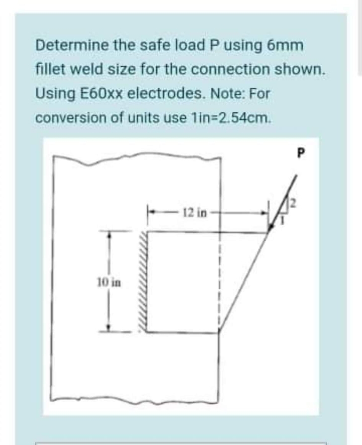 Determine the safe load P using 6mm
fillet weld size for the connection shown.
Using E60xx electrodes. Note: For
conversion of units use 1in-2.54cm.
12 in
10 in
I
1
I