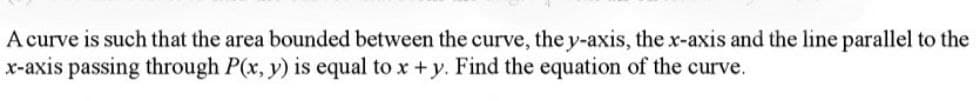 A curve is such that the area bounded between the curve, the y-axis, the x-axis and the line parallel to the
x-axis passing through P(x, y) is equal to x + y. Find the equation of the curve.