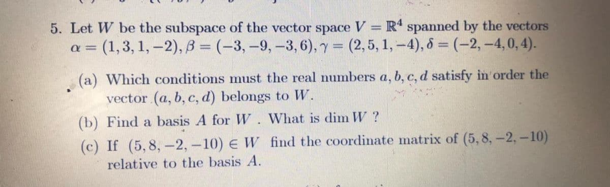 5. Let W be the subspace of the vector space V = R' spanned by the vectors
a = (1,3, 1, -2), B = (-3, -9,-3,6), y (2,5, 1,-4), 8 = (-2, -4,0, 4).
%3D
(a) Which conditions must the real numbers a, b, c, d satisfy in order the
vector (a, b, c, d) belongs to W.
(b) Find a basis A for W. What is dim W ?
(c) If (5,8, –2,-10) € W find the coordinate matrix of (5, 8, -2, –10)
relative to the basis A.
