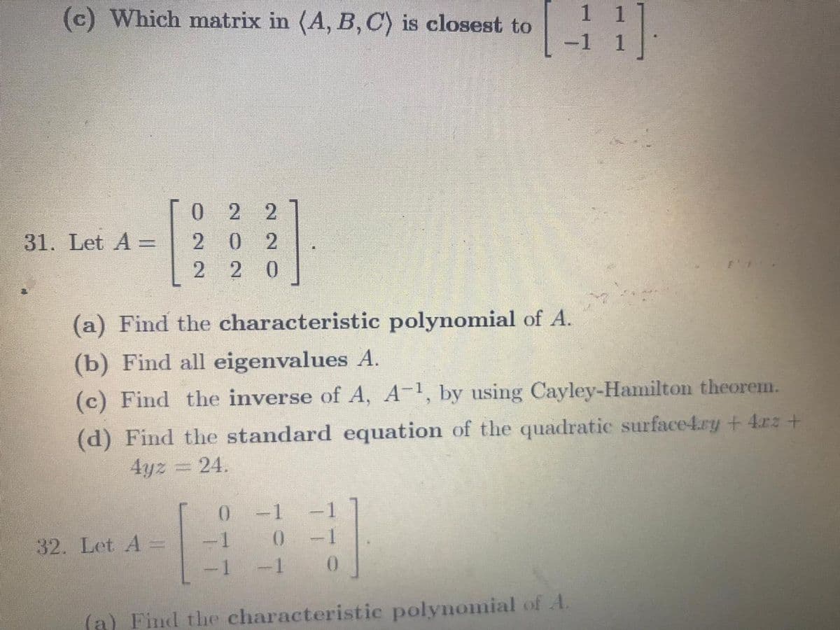 1 1
(c) Which matrix in (A, B, C) is closest to
-1
0 2 2
31. Let A =
2 0 2
2 0
(a) Find the characteristic polynomial of A.
(b) Find all eigenvalues A.
(c) Find the inverse of A, A-1, by using Cayley-Hamilton theorem.
(d) Find the standard equation of the quadratic surface4.ry + 4rz+
4yz 24.
-1
-1
0-1
32. Let A =
-1 -1
0.
(a) Find the characteristic polynomial of A.
