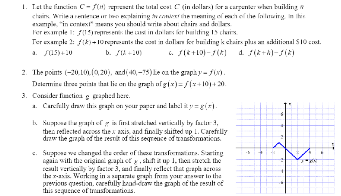 1. Let the function C = f(n) represent the total cost C (in dollars) for a carpenter when building n
chairs. Wrile a sentence or two explaining in conlext the meaning of each of the following. In this
example, "in context" means you should write about chairs and dollars.
For example 1: ƒ(15) represents the cost in dollars for building 15 chairs.
For example 2: ƒ(k)+10represents the cost in dollars for building k chairs plus an additional S10 cost.
a. S(15)+10
b. S(k +10)
c. f(k+10)- f(k)
d. f(k+h)-ƒ(k)
2. The points (-20,10).(0.20), and (40, –75) lie on the graph y = f(x).
Determine three points that lie on the graph of g (x)= f (x+10)+20.
3. Consider function g graphed here.
a. Carefully draw this graph on your paper and label it y = g (x).
b. Suppose the graph of g is first stretched vertically by factor 3,
then reflected across the x-axis, and finally shifted up 1. Carefully
draw the graph of the result of this sequence of transformations.
c. Suppose we changed the order of these transformations. Starting
again with the original graph of g , shift it up 1, then stretch the
result vertically by factor 3, and finally reflect that graph across
the x-axis. Working in a separate graph from your answer to the
previous question, carefully hand-draw the graph of the result of
this sequence of transformations.
-6.
-4.
-2.
-6
