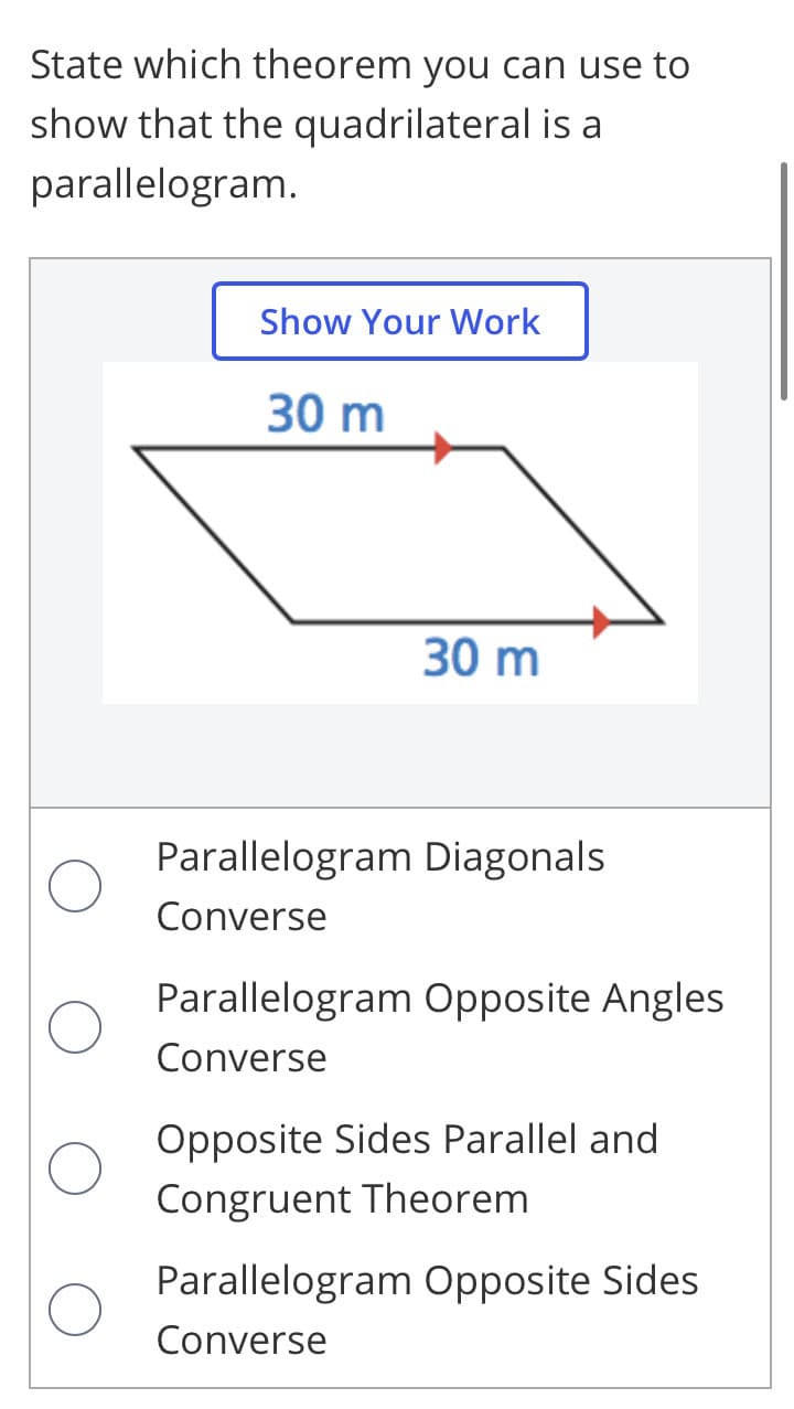 State which theorem you can use to
show that the quadrilateral is a
parallelogram.
Show Your Work
30 m
30 m
Parallelogram Diagonals
Converse
Parallelogram Opposite Angles
Converse
Opposite Sides Parallel and
Congruent Theorem
Parallelogram Opposite Sides
Converse
