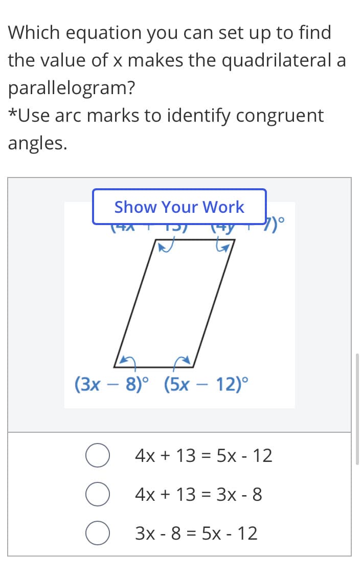 Which equation you can set up to find
the value of x makes the quadrilateral a
parallelogram?
*Use arc marks to identify congruent
angles.
Show Your Work
(3х — 8)° (5х — 12)°
-
4x + 13 = 5x - 12
4x + 13 = 3x - 8
Зх - 8 %3D 5х - 12
