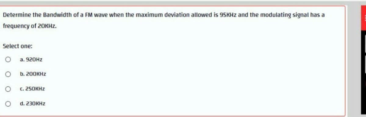 Determine the Bandwidth of a FM wave when the maximum deviation allowed is 95KHZ and the modulating signal has a
frequency of 20KHZ.
Select one:
а. 920HZ
b. 200KHZ
с. 250КHZ
d. 230KHZ
