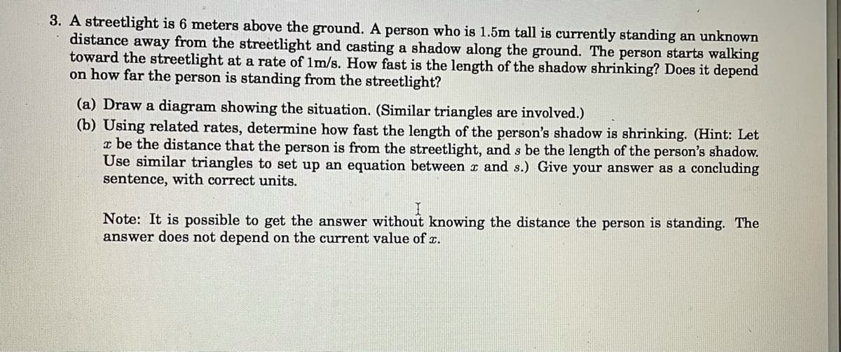 3. A streetlight is 6 meters above the ground. A person who is 1.5m tall is currently standing an unknown
distance away from the streetlight and casting a shadow along the ground. The person starts walking
toward the streetlight at a rate of 1m/s. How fast is the length of the shadow shrinking? Does it depend
on how far the person is standing from the streetlight?
(a) Draw a diagram showing the situation. (Similar triangles are involved.)
(b) Using related rates, determine how fast the length of the person's shadow is shrinking. (Hint: Let
x be the distance that the person is from the streetlight, and s be the length of the person's shadow.
Use similar triangles to set up an equation between ¤ and s.) Give your answer as a concluding
sentence, with correct units.
Note: It is possible to get the answer without knowing the distance the person is standing. The
answer does not depend on the current value of T.
