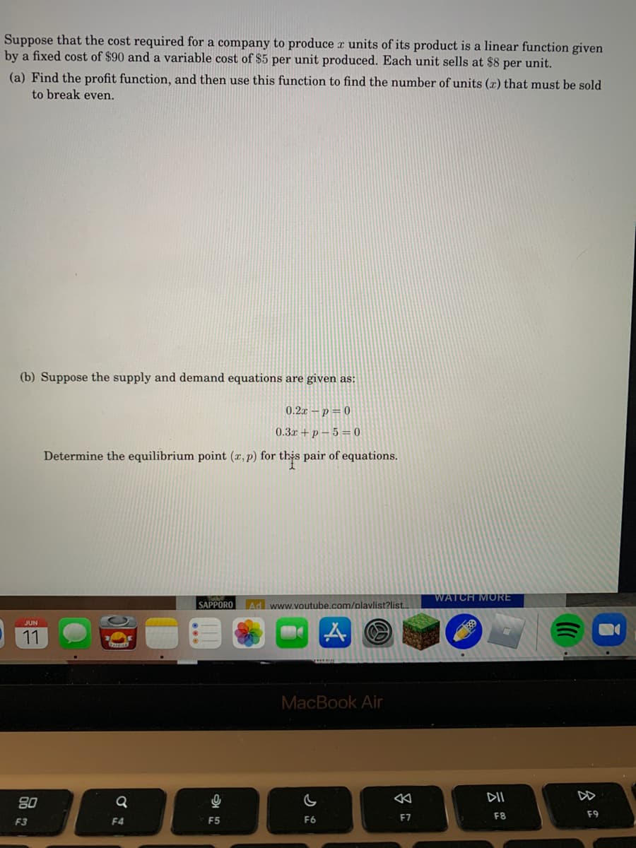 Suppose that the cost required for a company to produce r units of its product is a linear function given
by a fixed cost of $90 and a variable cost of $5 per unit produced. Each unit sells at $8 per unit.
(a) Find the profit function, and then use this function to find the number of units (x) that must be sold
to break even.
(b) Suppose the supply and demand equations are given as:
0.2x – p = 0
0.3x +p – 5 = 0
Determine the equilibrium point (x,p) for this pair of equations.
WATCH MORE
SAPPORO
Ad www.voutube.com/plavlist?list..
JUN
11
MacBook Air
DII
DD
80
F5
E7
F8
F9
F3
F4
F6
