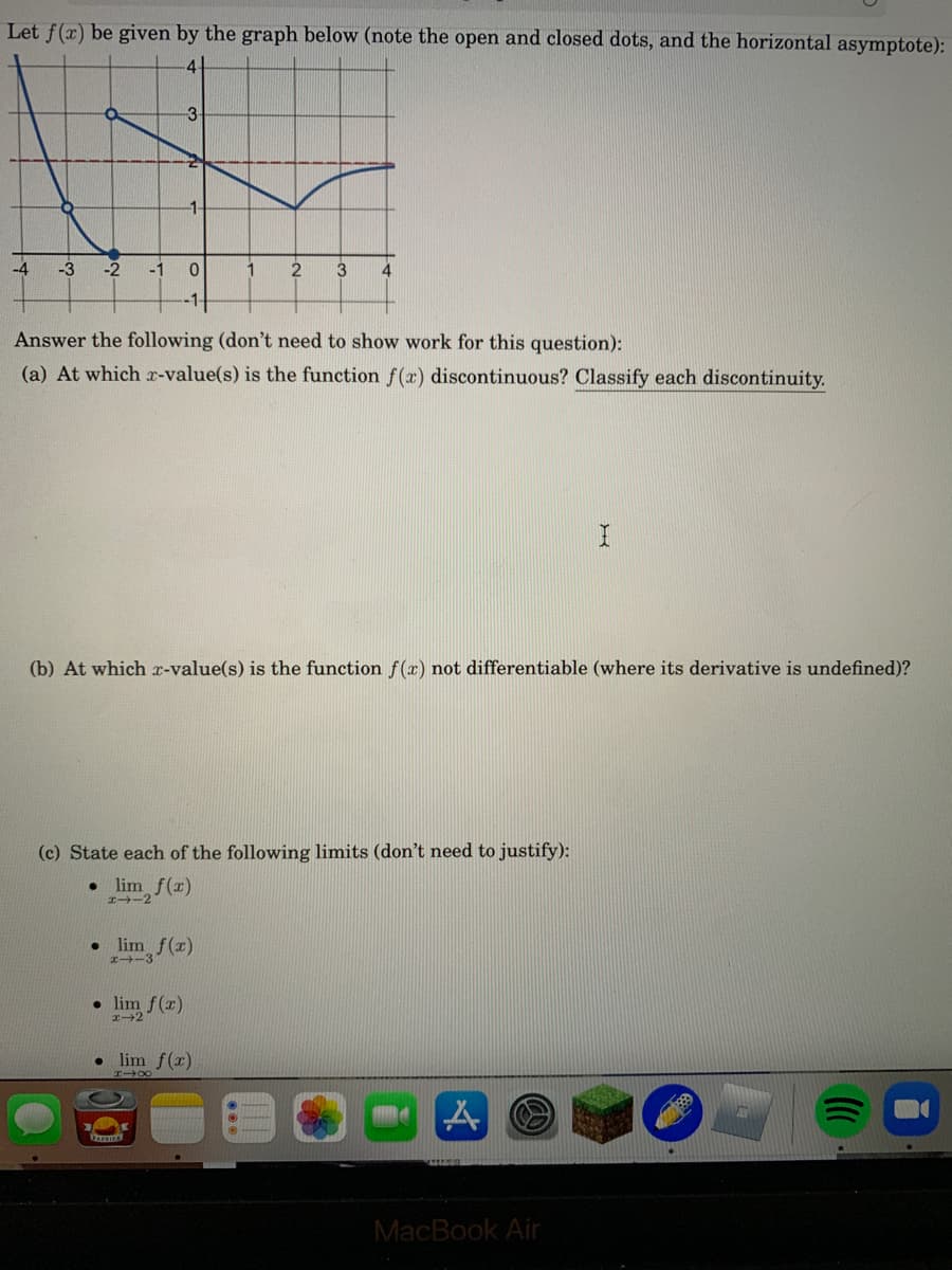 Let f(x) be given by the graph below (note the open and closed dots, and the horizontal asymptote):
4
-3
1-
-4
-3
-2
-1
1
2
3
Answer the following (don't need to show work for this question):
(a) At which r-value(s) is the function f(x) discontinuous? Classify each discontinuity.
(b) At which x-value(s) is the function f() not differentiable (where its derivative is undefined)?
(c) State each of the following limits (don't need to justify):
lim f(x)
-2
• lim f(x)
I-3
• lim f(r)
lim f(r)
DAPRIKA
MacBook Air
