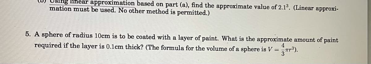 ng lihear approximation based on part (a), find the approximate value of 2.13. (Linear approxi-
mation must be used. No other method is permitted.)
5. A sphere of radius 10cm is to be coated with a layer of paint. What is the approximate amount of paint
4
required if the layer is 0.1cm thick? (The formula for the volume of a sphere is V =Tr³).
3
