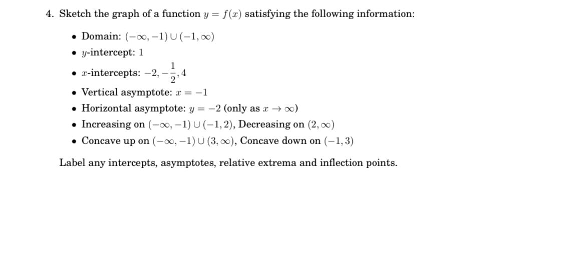 4. Sketch the graph of a function y =
f(x) satisfying the following information:
• Domain: (-∞, –1) U (-1, 00)
• y-intercept: 1
1
• z-intercepts: -2, -,4
2
• Vertical asymptote: r = -1
• Horizontal asymptote: y = -2 (only as x → )
• Increasing on (-x, –1) U (–1,2), Decreasing on (2, 0)
• Concave up on (-o, -1) U (3, 0), Concave down on (-1,3)
Label any intercepts, asymptotes, relative extrema and inflection points.
