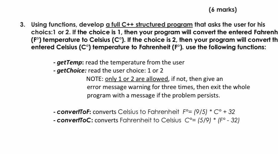 (6 marks)
3. Using functions, develop a full C++ structured program that asks the user for his
choics:1 or 2. If the choice is 1, then your program will convert the entered Fahrenh
(F°) temperature to Celsius (C°). If the choice is 2, then your program will convert th
entered Celsius (C°) temperature to Fahrenheit (F°). use the following functions:
- getTemp: read the temperature from the user
- getChoice: read the user choice: 1 or 2
NOTE: only 1 or 2 are allowed, if not, then give an
error message warning for three times, then exit the whole
program with a message if the problem persists.
- convertToF: converts Celsius to Fahrenheit Fo= (9/5) * C° + 32
- convertToC: converts Fahrenheit to Celsius C°= (5/9) * (F° - 32)
