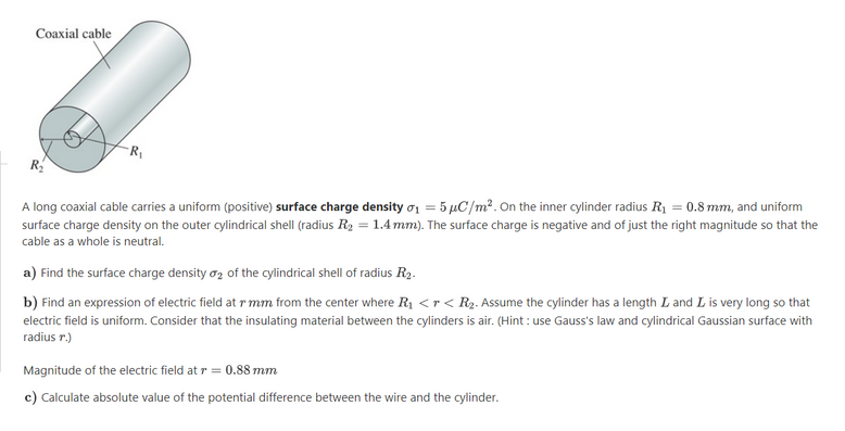 Coaxial cable
A long coaxial cable carries a uniform (positive) surface charge density o1 = 5 µC/m?. On the inner cylinder radius R1 = 0.8 mm, and uniform
surface charge density on the outer cylindrical shell (radius R2 = 1.4 mm). The surface charge is negative and of just the right magnitude so that the
cable as a whole is neutral.
a) Find the surface charge density oz of the cylindrical shell of radius R2.
b) Find an expression of electric field at r mm from the center where R1 <r < R2. Assume the cylinder has a length L and L is very long so that
electric field is uniform. Consider that the insulating material between the cylinders is air. (Hint : use Gauss's law and cylindrical Gaussian surface with
radius r.)
Magnitude of the electric field at r = 0.88 mm
c) Calculate absolute value of the potential difference between the wire and the cylinder.
