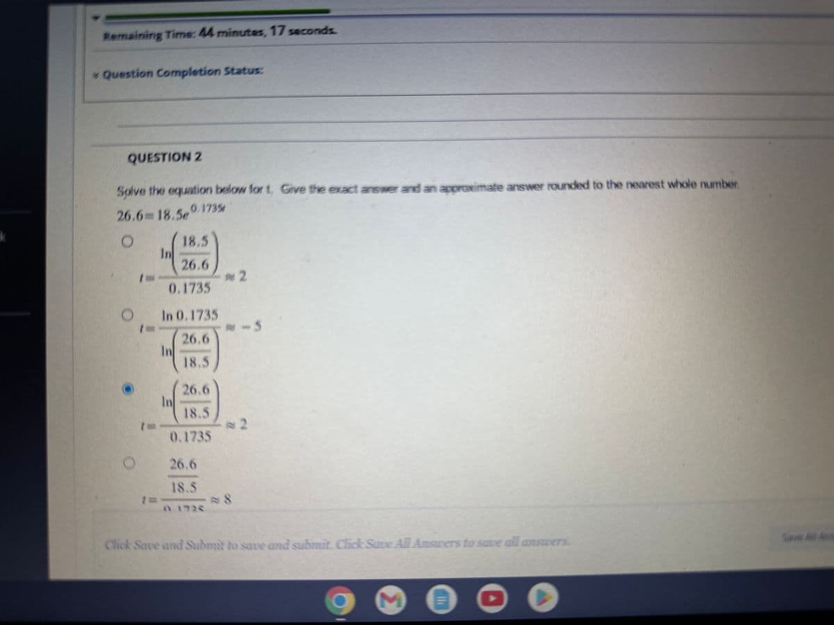 Remaining Time: 44 minutes, 17 seconds.
* Question Completion Status:
QUESTION 2
Solve the equation below for t. Give the exact answer and an approximate answer rounded to the nearest whole number.
26.6=18.50.1735
O
18.5
26.6
0.1735
In 0.1735
26.6
18.5
In
26.6
18.5
0.1735
In
26.6
18.5
#2
8
-5
Click Save and Submit to save and submit. Click Save All Answers to save all answers.
2
Save All And