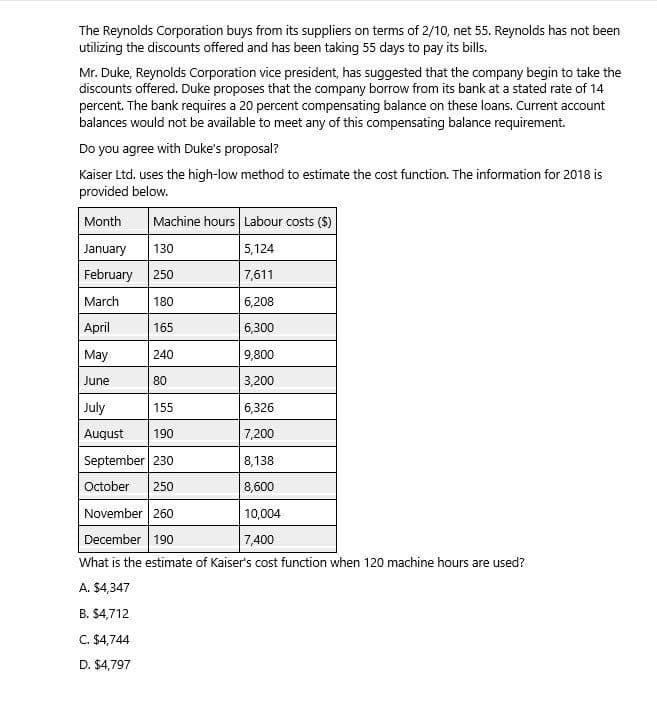 The Reynolds Corporation buys from its suppliers on terms of 2/10, net 55. Reynolds has not been
utilizing the discounts offered and has been taking 55 days to pay its bills.
Mr. Duke, Reynolds Corporation vice president, has suggested that the company begin to take the
discounts offered. Duke proposes that the company borrow from its bank at a stated rate of 14
percent. The bank requires a 20 percent compensating balance on these loans. Current account
balances would not be available to meet any of this compensating balance requirement.
Do you agree with Duke's proposal?
Kaiser Ltd. uses the high-low method to estimate the cost function. The information for 2018 is
provided below.
Machine hours Labour costs ($)
Month
January
130
5,124
February 250
7,611
March
180
6,208
April
165
6,300
May
2401
9,800
June
80
3,200
July
155
55
6,326
August 190
7,200
September 230
8,138
October 250
8,600
November 260
10,004
December 190
7,400
What is the estimate of Kaiser's cost function when 120 machine hours are used?
A. $4,347
B. $4,712
C. $4,744
D. $4,797
