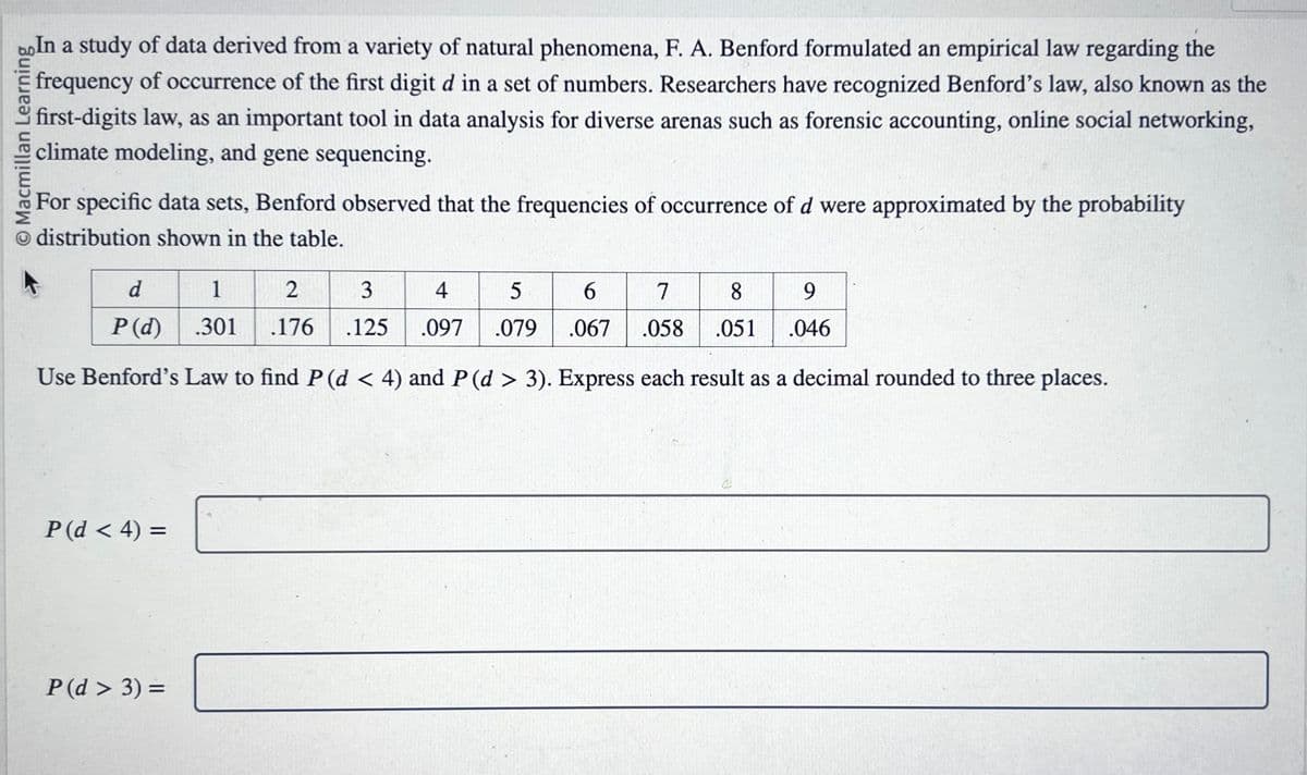 Macmillan Learning
In a study of data derived from a variety of natural phenomena, F. A. Benford formulated an empirical law regarding the
frequency of occurrence of the first digit d in a set of numbers. Researchers have recognized Benford's law, also known as the
first-digits law, as an important tool in data analysis for diverse arenas such as forensic accounting, online social networking,
climate modeling, and gene sequencing.
For specific data sets, Benford observed that the frequencies of occurrence of d were approximated by the probability
distribution shown in the table.
d
1
2
3
4
5
6
7
8
9
P(d) .301 .176 .125 .097 .079 .067
.058
.051
.046
Use Benford's Law to find P (d < 4) and P (d > 3). Express each result as a decimal rounded to three places.
P(d < 4) =
P (d > 3) =