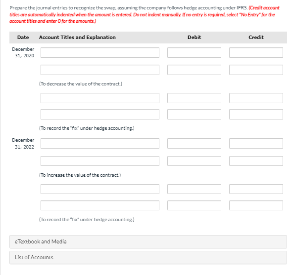 Prepare the journal entries to recognize the swap, assuming the company follows hedge accounting under IFRS. (Credit account
titles are automatically indented when the amount is entered. Do not indent manually. If no entry is required, select "No Entry" for the
account titles and enter O for the amounts.)
Date Account Titles and Explanation
December
31, 2020
Debit
Credit
(To decrease the value of the contract.)
December
31, 2022
(To record the "fix" under hedge accounting.)
(To increase the value of the contract.)
(To record the "fix" under hedge accounting.)
eTextbook and Media
List of Accounts