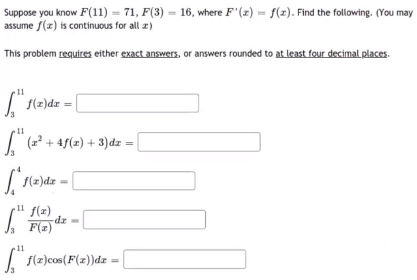 Suppose you know F(11) = 71, F(3) = 16, where F'(x) = f(x). Find the following. (You may
assume f(x) is continuous for all x)
%3D
%3D
This problem requires either exact answers, or answers rounded to at least four decimal places.
11
| f(2)dz
11
| (2? + 4f(x) + 3) dx
11 f(1)
F(x)
= rp-
11
| :
f(x)cos(F(x))dx
%3D
