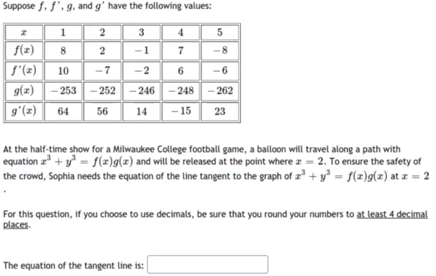 Suppose f, f', g, and g' have the following values:
1
2
3
4
f(x)
8
2
1
-8
f'(x)
g(x)
10
-7
- 2
6
-6
– 253 - 252
- 246 - 248
- 262
-
64
56
14
- 15
23
(2),6
At the half-time show for a Milwaukee College football game, a balloon will travel along a path with
equation z + y = f(x)g(x) and will be released at the point where x = 2. To ensure the safety of
the crowd, Sophia needs the equation of the line tangent to the graph of 2° + y° = f(x)g(x) at x = 2
For this question, if you choose to use decimals, be sure that you round your numbers to at least 4 decimal
places.
The equation of the tangent line is:
