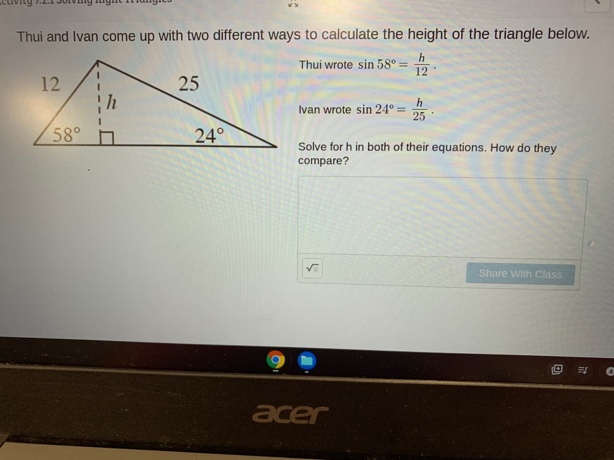 Thui and Ivan come up with two different ways to calculate the height of the triangle below.
Thui wrote sin 58° =
12
12
25
h
Ivan wrote sin 24° =
25
58°
24°
Solve for h in both of their equations. How do they
compare?
Share With Class
acer
