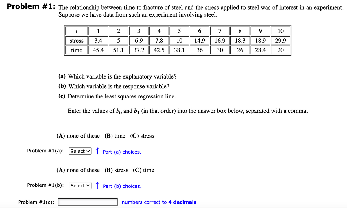 Problem #1: The relationship between time to fracture of steel and the stress applied to steel was of interest in an experiment.
Suppose we have data from such an experiment involving steel.
i
stress
time
Problem #1(c):
1
2
3
4
5
6
7
3.4
5
6.9
7.8 10
14.9
16.9
18.3
18.9
45.4 51.1 37.2 42.5 38.1 36 30 26 28.4
(A) none of these (B) time (C) stress
Problem #1(a): Select ✓ ↑ Part (a) choices.
(a) Which variable is the explanatory variable?
(b) Which variable is the response variable?
(c) Determine the least squares regression line.
Enter the values of bo and b₁ (in that order) into the answer box below, separated with a comma.
Problem #1(b): Select ✓
(A) none of these (B) stress (C) time
Part (b) choices.
8 9
numbers correct to 4 decimals
10
29.9
20