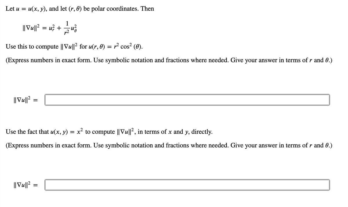 Let u = u(x, y), and let (r, 0) be polar coordinates. Then
1
|| Vu||? = u? +
p2
Use this to compute || Vu||2 for u(r, 0) =
12 cos? (0).
(Express numbers in exact form. Use symbolic notation and fractions where needed. Give your answer in terms of r and 0.)
||Vu||? =
Use the fact that u(x, y) = x² to compute || Vu||2, in terms of x and y, directly.
(Express numbers in exact form. Use symbolic notation and fractions where needed. Give your answer in terms of r and 0.)
|| Vu||2 =
