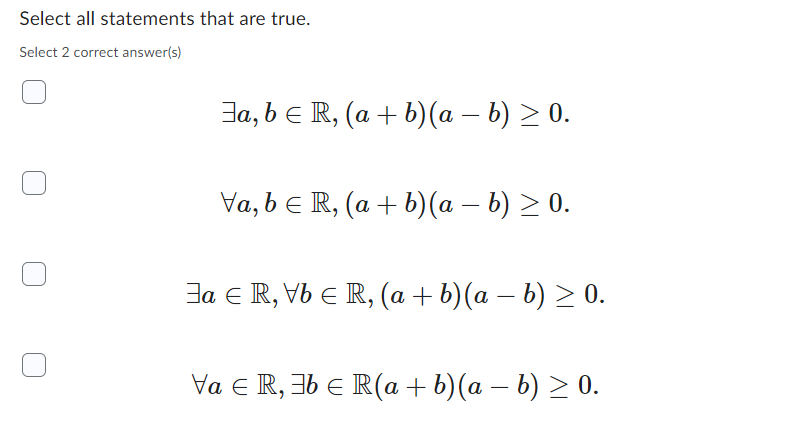 Select all statements that are true.
Select 2 correct answer(s)
Ja, b R, (a + b)(a − b) ≥ 0.
-
Va, b = R, (a + b)(a − b) ≥ 0.
Ja R, Vb € R, (a + b)(a − b) ≥ 0.
Va € R, 36 € R(a + b)(a − b) ≥ 0.