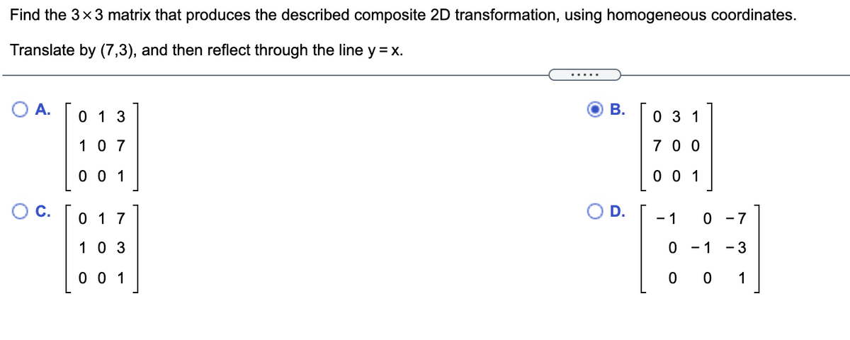 Find the 3x3 matrix that produces the described composite 2D transformation, using homogeneous coordinates.
Translate by (7,3), and then reflect through the line y = x.
....
O A.
0 1 3
В.
0 3 1
10 7
7 0 0
0 0 1
0 0 1
OC.
0 1 7
OD.
- 7
1
10 3
- 1
- 3
0 0 1
0 0
1
