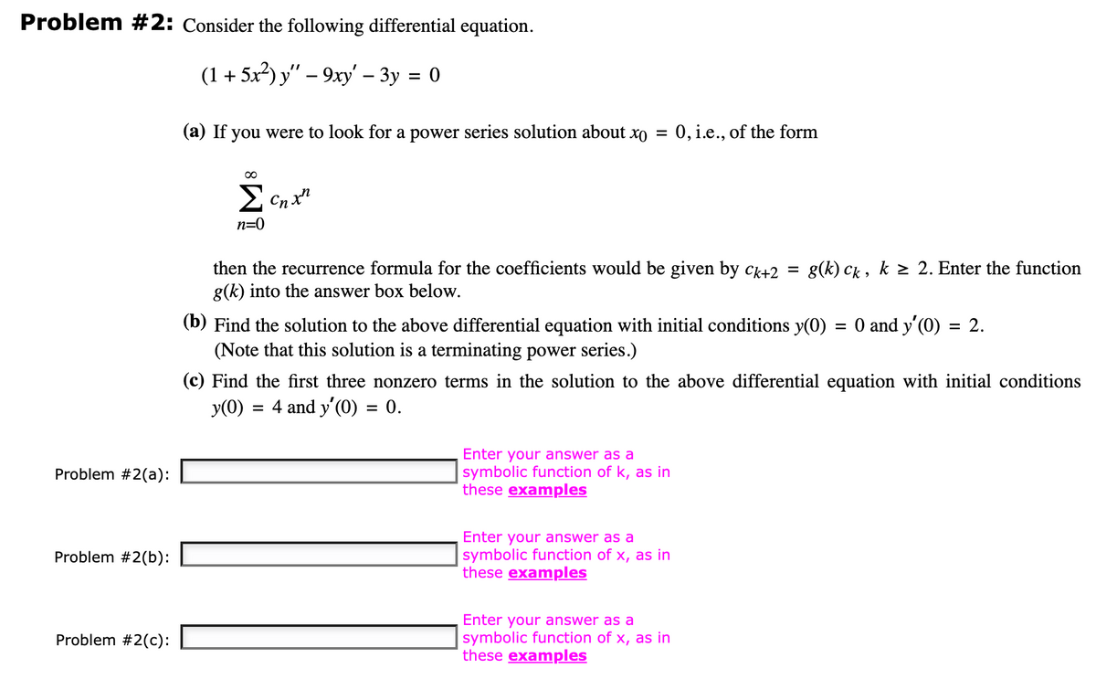 Problem #2: Consider the following differential equation.
(1 + 5x²) y" − 9xy' - 3y = 0
Problem #2(a):
Problem #2(b):
Problem #2(c):
(a) If you were to look for a power series solution about xo
=
Σcnxn
n=0
then the recurrence formula for the coefficients would be given by ck+2 = g(k) ck, k ≥ 2. Enter the function
g(k) into the answer box below.
(b) Find the solution to the above differential equation with initial conditions y(0)
(Note that this solution is a terminating power series.)
0, i.e., of the form
Enter your answer as a
symbolic function of k, as in
these examples
nter your answer as a
symbolic function of x, as in
these examples
(c) Find the first three nonzero terms in the solution to the above differential equation with initial conditions
y(0) = 4 and y'(0) = 0.
Enter your answer as a
symbolic function of x, as in
these examples
=
0 and y'(0) = 2.