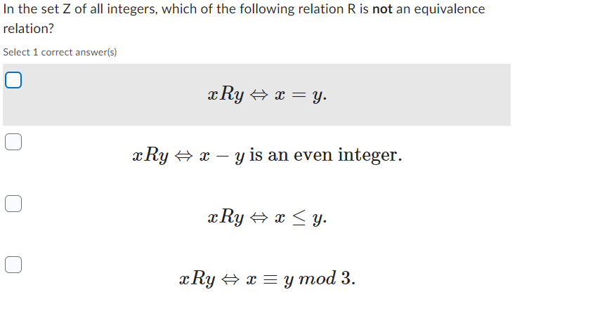 In the set Z of all integers, which of the following relation R is not an equivalence
relation?
Select 1 correct answer(s)
x Ry⇒ x = y.
xRy⇒ x - y is an even integer.
x Ry⇒ x ≤y.
x Ry⇒ x = y mod 3.