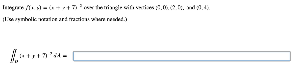 Integrate f(x, y) = (x + y + 7)~2 over the triangle with vertices (0, 0), (2,0), and (0,4).
(Use symbolic notation and fractions where needed.)
(x + y + 7)-2 dA =
%3D
