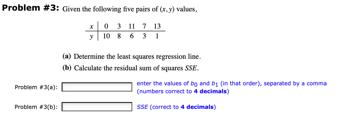 Problem #3: Given the following five pairs of (x, y) values,
13
0 3 11 7
10 8 6 3
1
Problem #3(a):
Problem #3(b):
X
(a) Determine the least squares regression line.
(b) Calculate the residual sum of squares SSE.
enter the values of bo and b₁ (in that order), separated by a comma
(numbers correct to 4 decimals)
SSE (correct to 4 decimals)