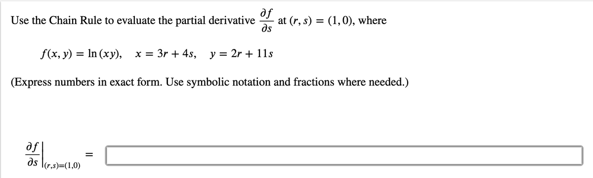 of
at (r, s) = (1,0), where
ds
Use the Chain Rule to evaluate the partial derivative
f(x, y) = In (xy),
x = 3r + 4s, y = 2r + 11s
%3D
(Express numbers in exact form. Use symbolic notation and fractions where needed.)
af |
ds \(r,s)=(1,0)
