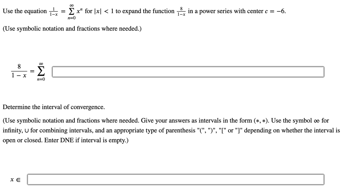 Use the equation
= E x" for |x| < 1 to expand the function
8
in a power series with center c = -6.
1-x
1-x
n=0
(Use symbolic notation and fractions where needed.)
8
1
n=0
Determine the interval of convergence.
(Use symbolic notation and fractions where needed. Give your answers as intervals in the form (*, *). Use the symbol ∞ for
infinity, U for combining intervals, and an appropriate type of parenthesis "(", ")", "[" or "]" depending on whether the interval is
open or closed. Enter DNE if interval is empty.)
X E
