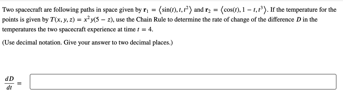 Two spacecraft are following paths in space given by r, = (sin(t), 1, 1?) and r, =
points is given by T(x, y, z) = x²y(5 – z), use the Chain Rule to determine the rate of change of the difference D in the
(cos(t), 1 – t, t). If the temperature for the
temperatures the two spacecraft experience at time t = 4.
(Use decimal notation. Give your answer to two decimal places.)
dD
%D
dt
