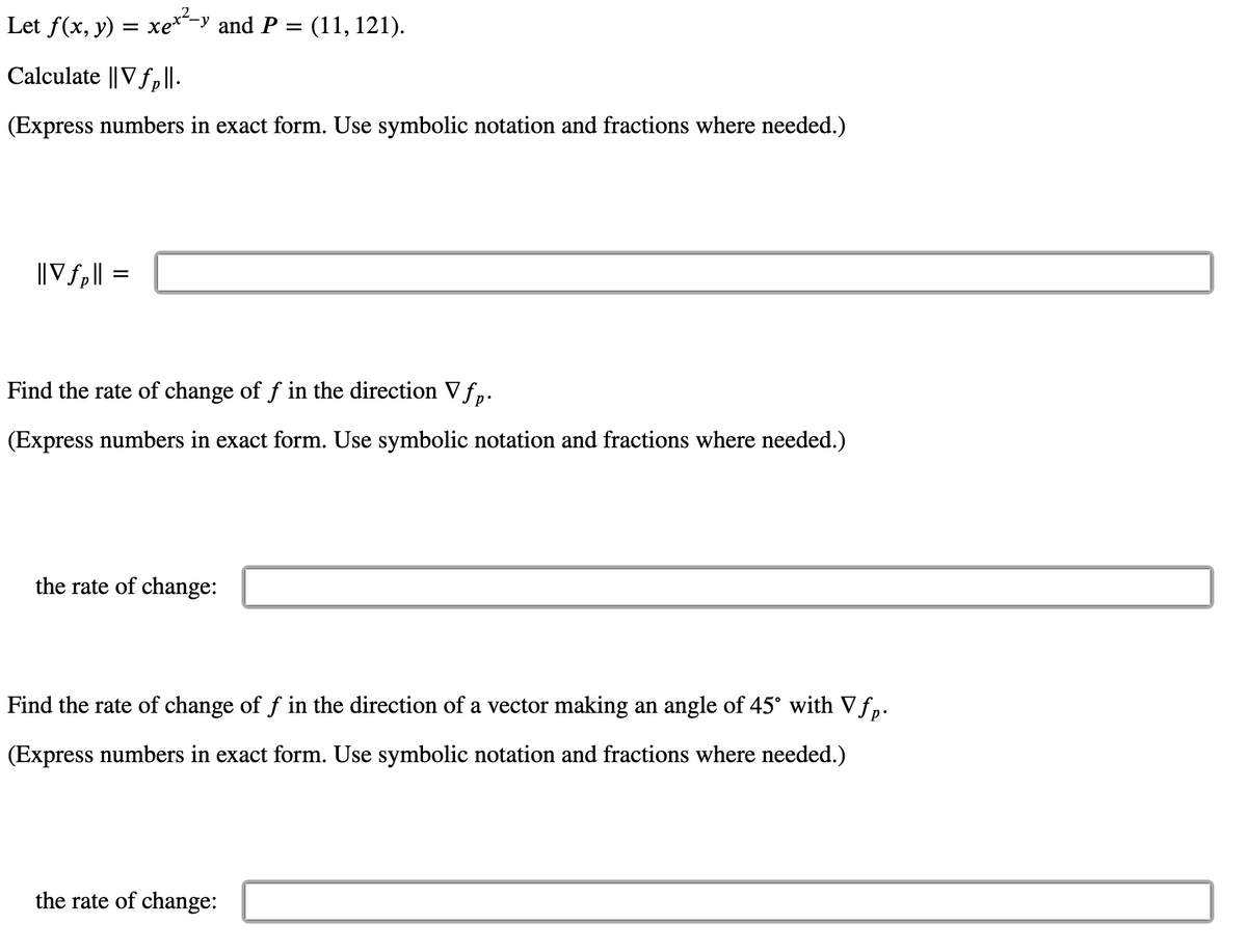 Let f(x, y) = xe*-y and P = (11, 121).
Calculate ||V fp|I.
(Express numbers in exact form. Use symbolic notation and fractions where needed.)
||Vfp|| =
Find the rate of change of f in the direction V fp.
(Express numbers in exact form. Use symbolic notation and fractions where needed.)
the rate of change:
Find the rate of change of f in the direction of a vector making an angle of 45° with Vfp.
(Express numbers in exact form. Use symbolic notation and fractions where needed.)
the rate of change:
