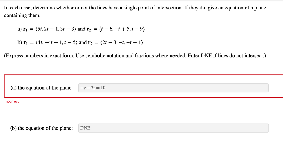 In each case, determine whether or not the lines have a single point of intersection. If they do, give an equation of a plane
containing them.
a) r¡ =
(5t, 2t – 1,3t – 3) and r2 =
(t - 6,-t + 5,t – 9)
b) rị = (4t, -4t + 1,t – 5) and r2 =
(2t – 3, –t, –t – 1)
(Express numbers in exact form. Use symbolic notation and fractions where needed. Enter DNE if lines do not intersect.)
(a) the equation of the plane:
-у — 32 %3D 10
Incorrect
(b) the equation of the plane:
DNE
