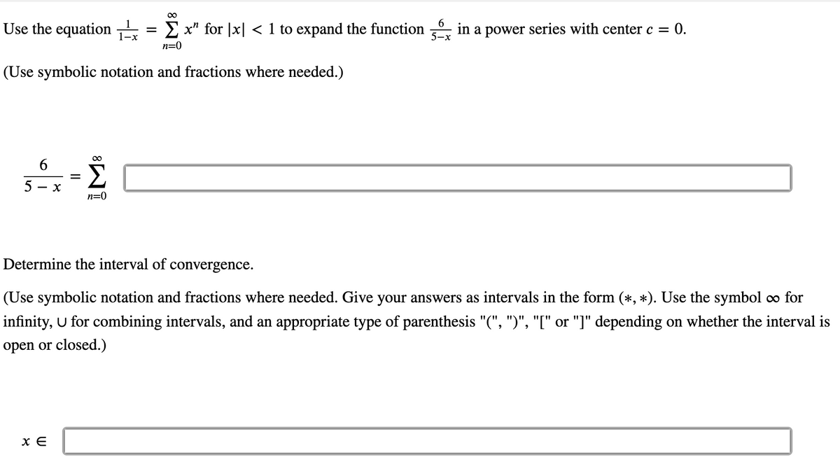 00
Use the equation
E x" for |x| < 1 to expand the function
in a power series with center c = 0.
5-x
n=0
(Use symbolic notation and fractions where needed.)
00
5
- X
n=0
Determine the interval of convergence.
(Use symbolic notation and fractions where needed. Give your answers as intervals in the form (*, *). Use the symbol oo for
infinity, U for combining intervals, and an appropriate type of parenthesis "(", ")", "[" or "]" depending on whether the interval is
open or closed.)
x E
