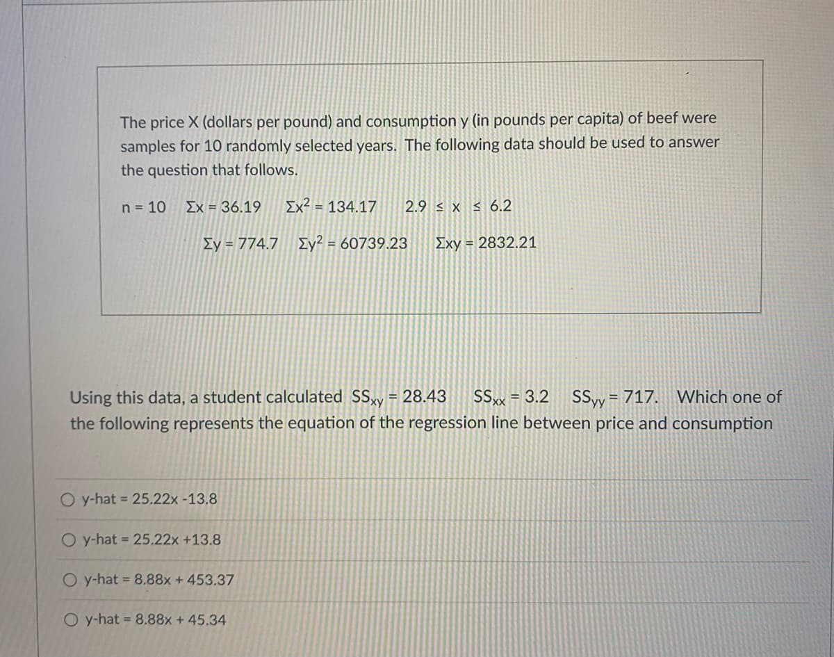 The price X (dollars per pound) and consumption y (in pounds per capita) of beef were
samples for 10 randomly selected years. The following data should be used to answer
the question that follows.
n = 10
Ex = 36.19
Ex² = 134.17
2.9 < x < 6.2
Ey = 774.7 Iy? = 60739.23
Exy = 2832.21
%3D
Using this data, a student calculated SSy = 28.43
SSx = 3.2
SSyy = 717. Which one of
%3D
the following represents the equation of the regression line between price and consumption
O y-hat = 25.22x -13.8
O y-hat = 25.22x +13.8
O y-hat 8.88x + 453.37
O y-hat = 8.88x +45.34
