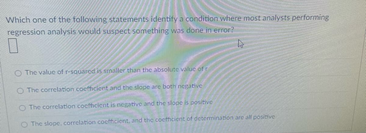 Which one of the following statements identify a condition where most analysts performing
regression analysis would suspect something was done in error?
The value of r-squared is smaller than the absolute value of r
O The correlation coefficient and the slope are both negative
O The correlation coefficient is negative and the slope is positive
The slope, correlation cocfficient, and the cocfficient of determination are all positive
