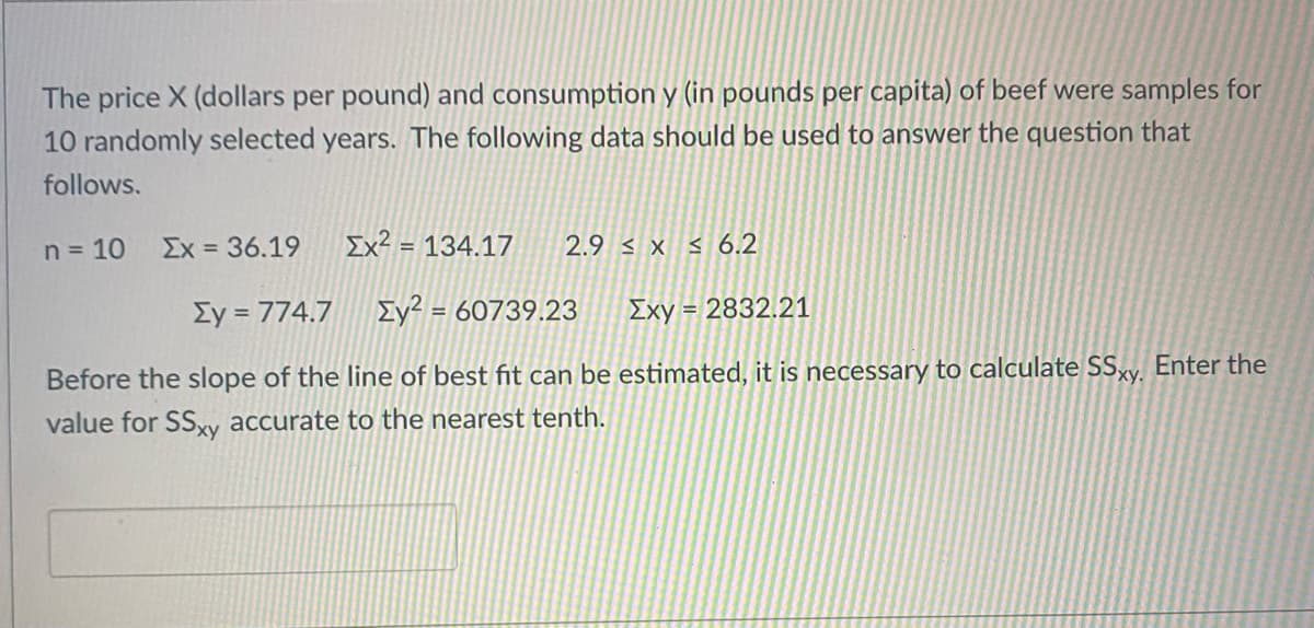 The price X (dollars per pound) and consumption y (in pounds per capita) of beef were samples for
10 randomly selected years. The following data should be used to answer the question that
follows.
n = 10
Ex = 36.19
Ex? = 134.17
2.9 < x s 6.2
Ey = 774.7
Ey² = 60739.23
Exy = 2832.21
Before the slope of the line of best fit can be estimated, it is necessary to calculate SSxy. Enter the
value for SS,xy accurate to the nearest tenth.
