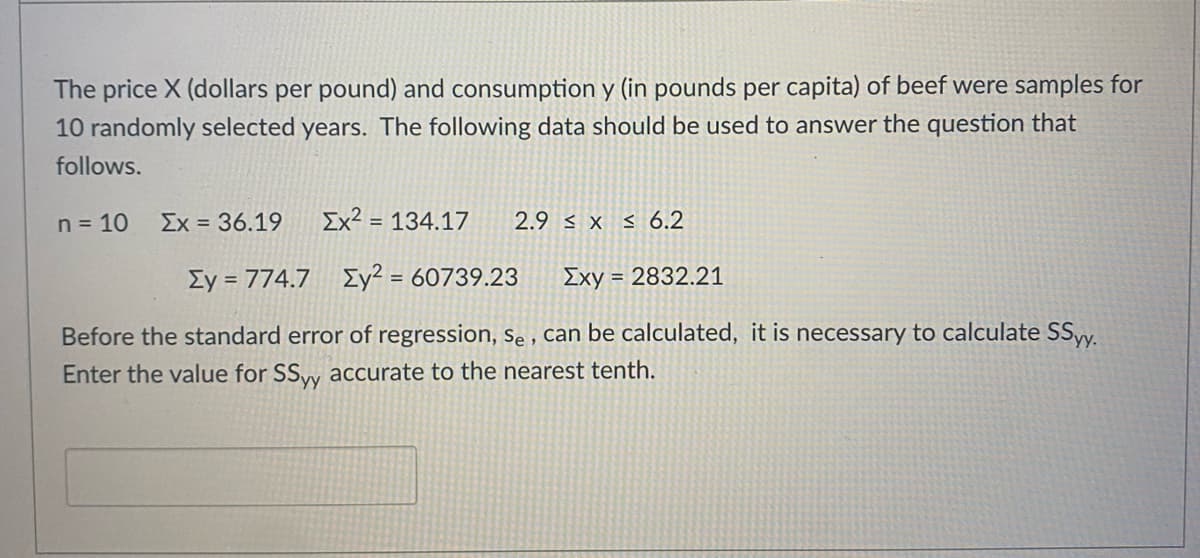 The price X (dollars per pound) and consumption y (in pounds per capita) of beef were samples for
10 randomly selected years. The following data should be used to answer the question that
follows.
n = 10
Ex = 36.19
Ex² = 134.17
2.9 < x s 6.2
Ey = 774.7 Ey² = 60739.23
Exy = 2832.21
%3D
Before the standard error of regression, se , can be calculated, it is necessary to calculate SSyy.
Enter the value for SSw accurate to the nearest tenth.
